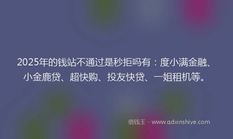 2025年的钱站不通过是秒拒吗有：度小满金融、小金鹿贷、超快购、投友快贷、一姐租机等。