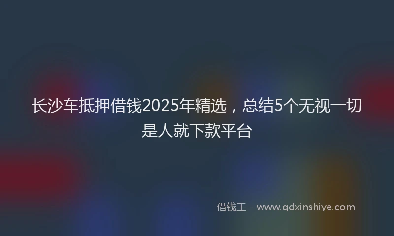 长沙车抵押借钱2025年精选，总结5个无视一切是人就下款平台