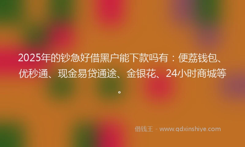 2025年的钞急好借黑户能下款吗有：便荔钱包、优秒通、现金易贷通途、金银花、24小时商城等。