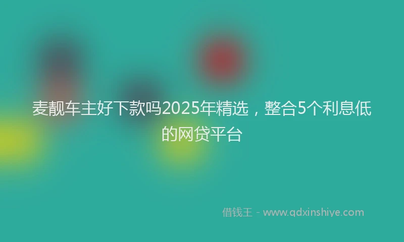 麦靓车主好下款吗2025年精选，整合5个利息低的网贷平台