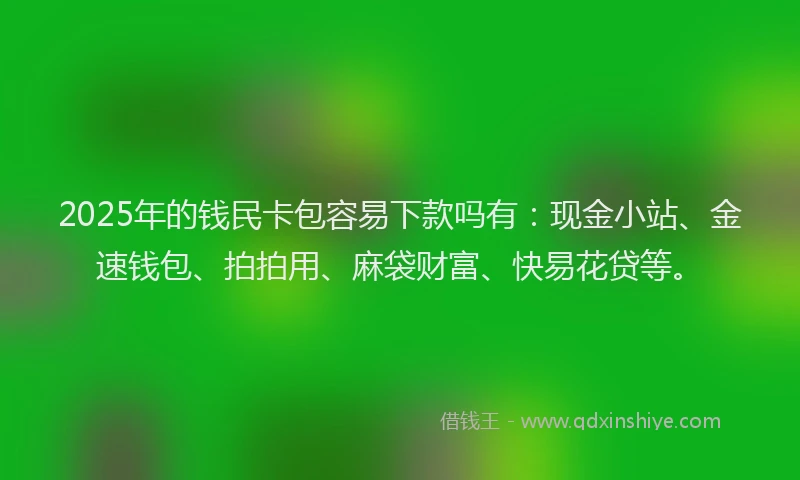2025年的钱民卡包容易下款吗有：现金小站、金速钱包、拍拍用、麻袋财富、快易花贷等。