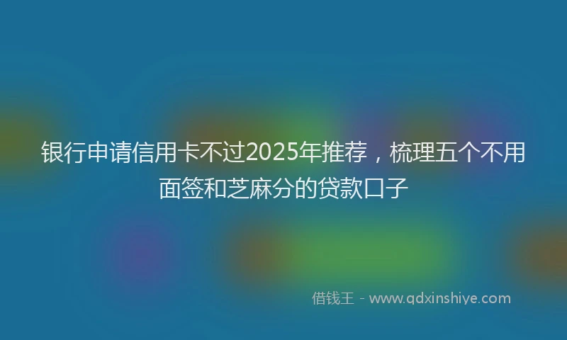 银行申请信用卡不过2025年推荐，梳理五个不用面签和芝麻分的贷款口子