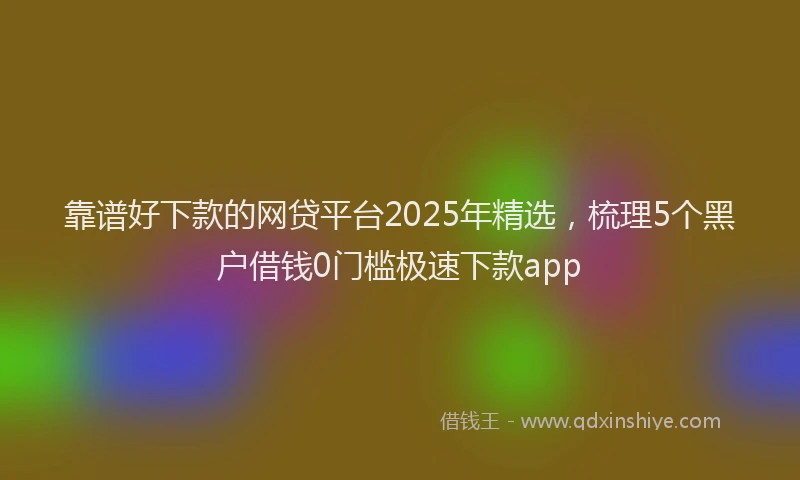 靠谱好下款的网贷平台2025年精选，梳理5个黑户借钱0门槛极速下款app