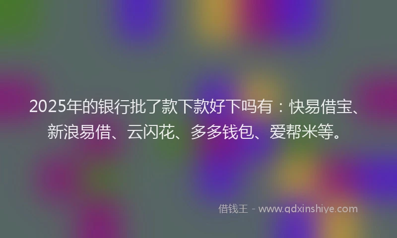 2025年的银行批了款下款好下吗有：快易借宝、新浪易借、云闪花、多多钱包、爱帮米等。