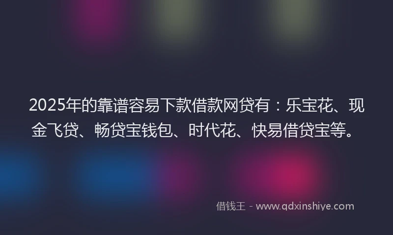 2025年的靠谱容易下款借款网贷有：乐宝花、现金飞贷、畅贷宝钱包、时代花、快易借贷宝等。