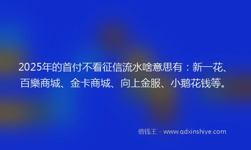 2025年的首付不看征信流水啥意思有：新一花、百樂商城、金卡商城、向上金服、小鹅花钱等。