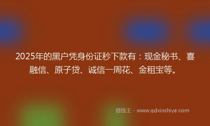 2025年的黑户凭身份证秒下款有：现金秘书、喜融信、原子贷、诚信一周花、金租宝等。
