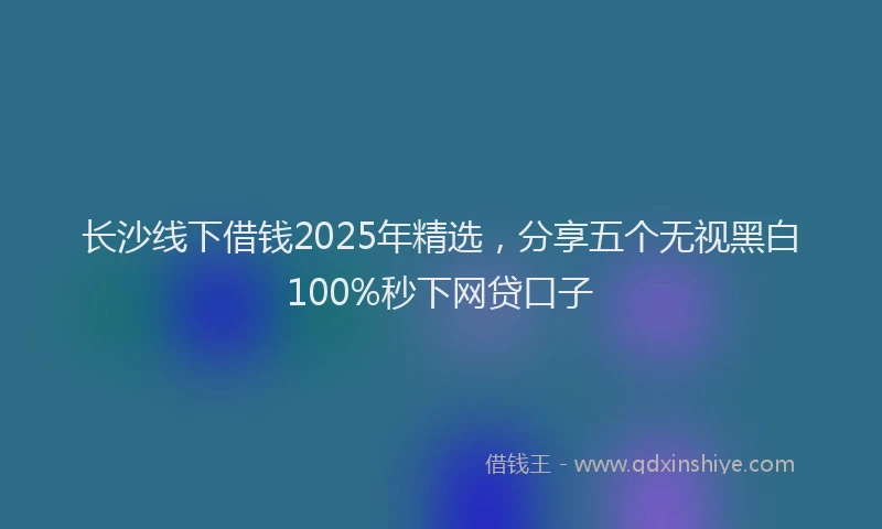 长沙线下借钱2025年精选，分享五个无视黑白100%秒下网贷口子