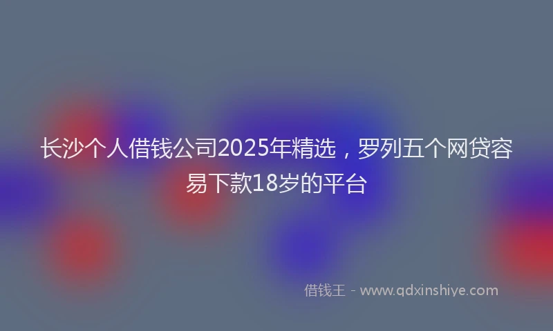 长沙个人借钱公司2025年精选，罗列五个网贷容易下款18岁的平台