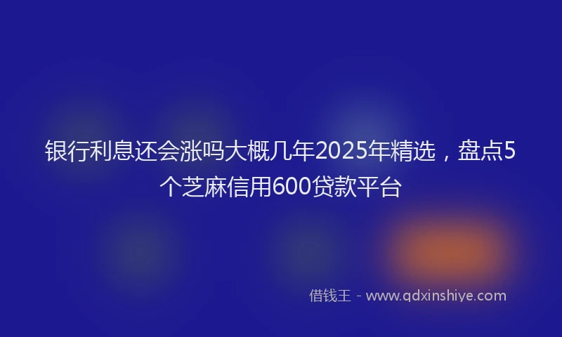 银行利息还会涨吗大概几年2025年精选，盘点5个芝麻信用600贷款平台