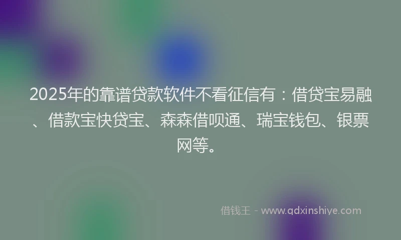 2025年的靠谱贷款软件不看征信有：借贷宝易融、借款宝快贷宝、森森借呗通、瑞宝钱包、银票网等。