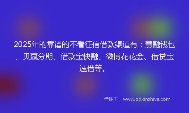2025年的靠谱的不看征信借款渠道有：慧融钱包、贝赢分期、借款宝快融、微博花花金、借贷宝速借等。
