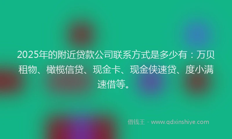 2025年的附近贷款公司联系方式是多少有：万贝租物、橄榄信贷、现金卡、现金侠速贷、度小满速借等。