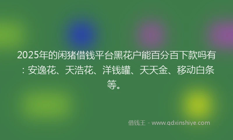 2025年的闲猪借钱平台黑花户能百分百下款吗有：安逸花、天浩花、洋钱罐、天天金、移动白条等。