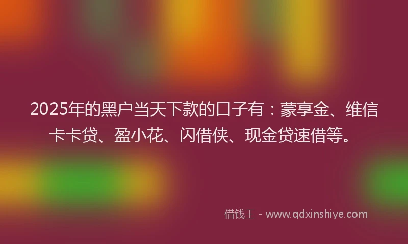 2025年的黑户当天下款的口子有：蒙享金、维信卡卡贷、盈小花、闪借侠、现金贷速借等。