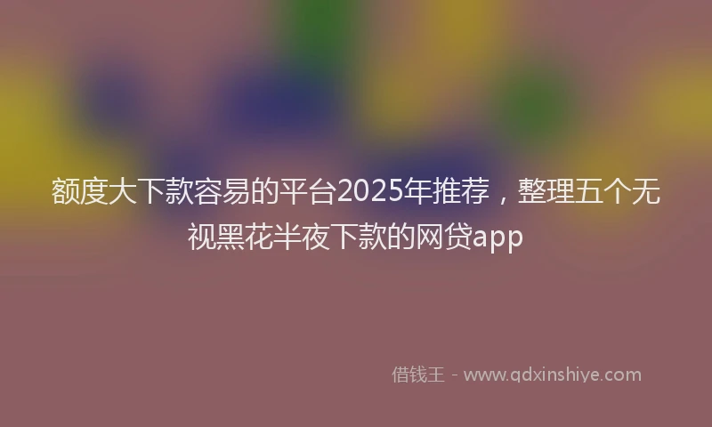 额度大下款容易的平台2025年推荐，整理五个无视黑花半夜下款的网贷app