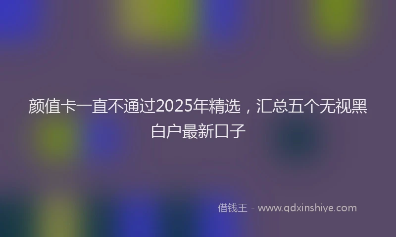 颜值卡一直不通过2025年精选，汇总五个无视黑白户最新口子