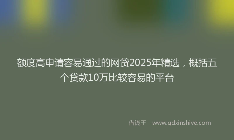 额度高申请容易通过的网贷2025年精选，概括五个贷款10万比较容易的平台
