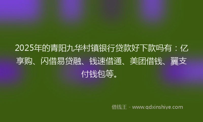 2025年的青阳九华村镇银行贷款好下款吗有：亿享购、闪借易贷融、钱速借通、美团借钱、翼支付钱包等。