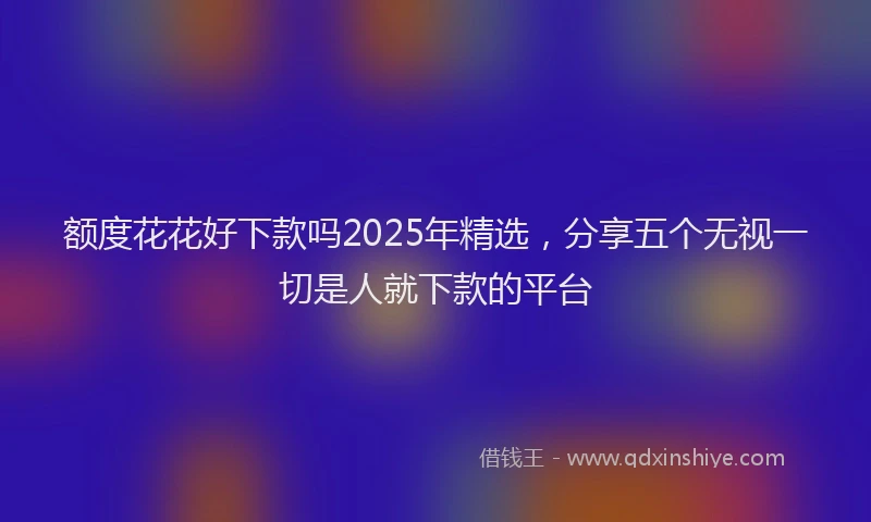 额度花花好下款吗2025年精选，分享五个无视一切是人就下款的平台