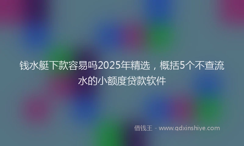 钱水艇下款容易吗2025年精选，概括5个不查流水的小额度贷款软件