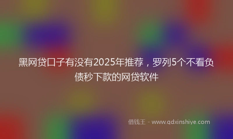 黑网贷口子有没有2025年推荐，罗列5个不看负债秒下款的网贷软件