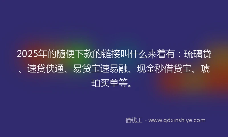 2025年的随便下款的链接叫什么来着有：琉璃贷、速贷侠通、易贷宝速易融、现金秒借贷宝、琥珀买单等。