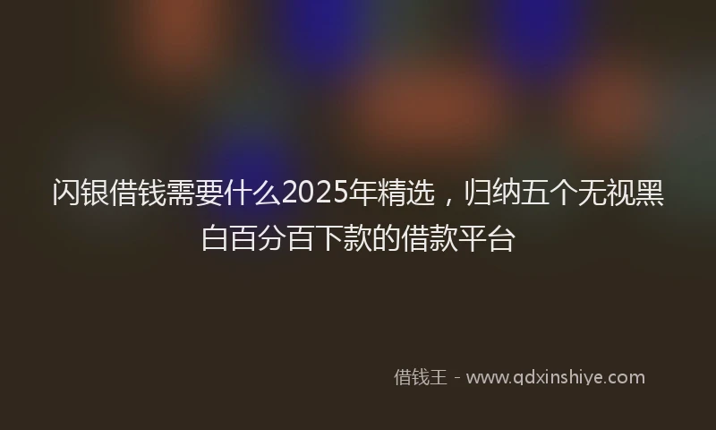 闪银借钱需要什么2025年精选，归纳五个无视黑白百分百下款的借款平台