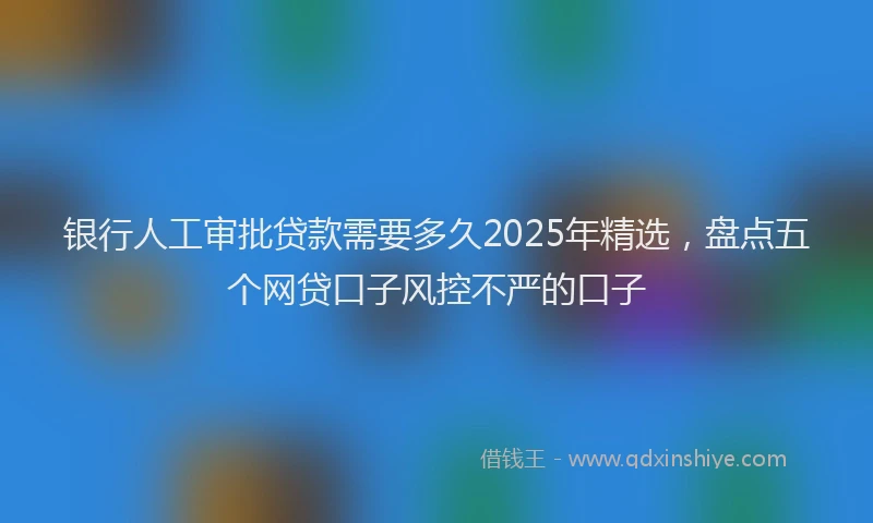 银行人工审批贷款需要多久2025年精选，盘点五个网贷口子风控不严的口子