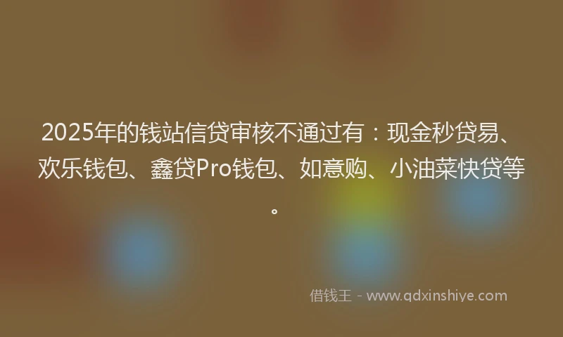 2025年的钱站信贷审核不通过有：现金秒贷易、欢乐钱包、鑫贷Pro钱包、如意购、小油菜快贷等。