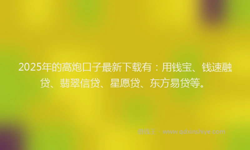 2025年的高炮口子最新下载有：用钱宝、钱速融贷、翡翠信贷、星愿贷、东方易贷等。