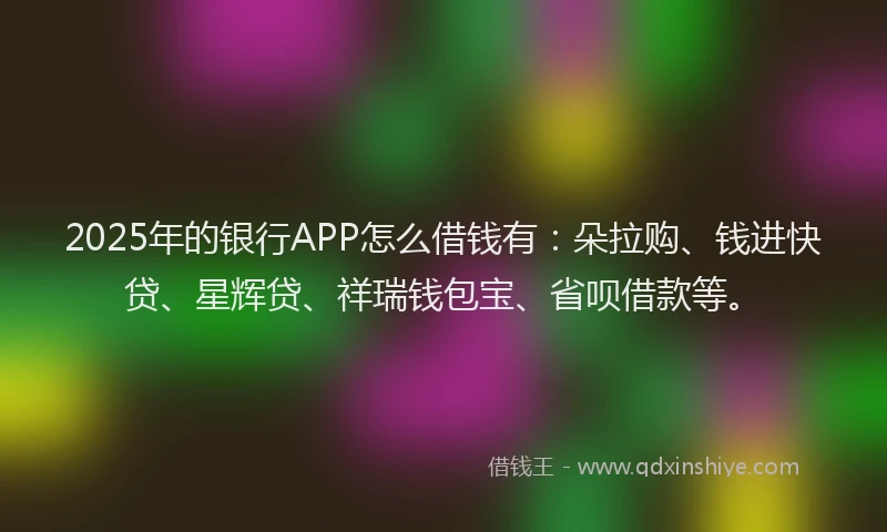 2025年的银行APP怎么借钱有：朵拉购、钱进快贷、星辉贷、祥瑞钱包宝、省呗借款等。