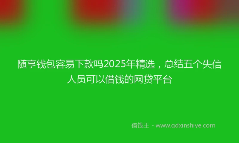 随亨钱包容易下款吗2025年精选，总结五个失信人员可以借钱的网贷平台