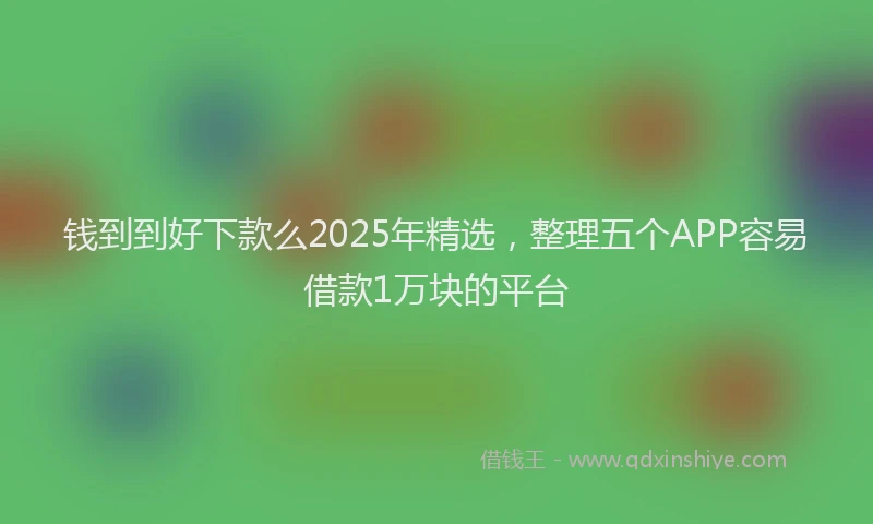 钱到到好下款么2025年精选，整理五个APP容易借款1万块的平台