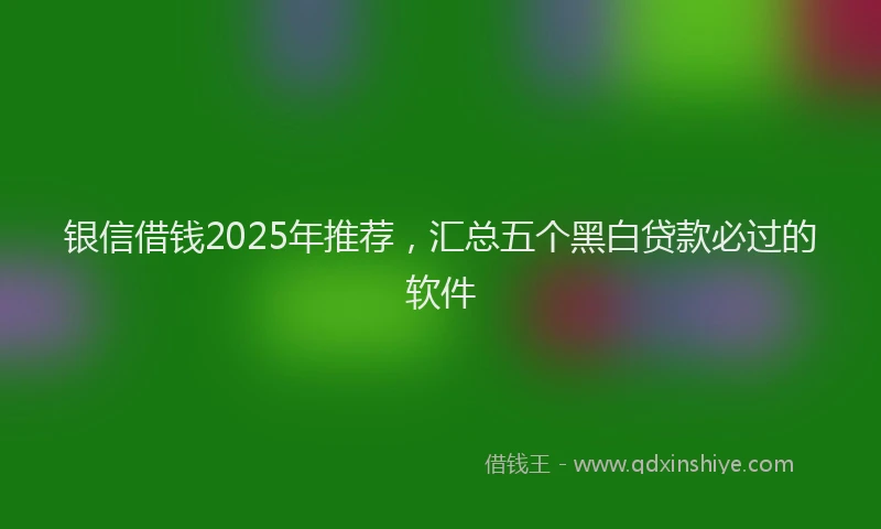 银信借钱2025年推荐，汇总五个黑白贷款必过的软件