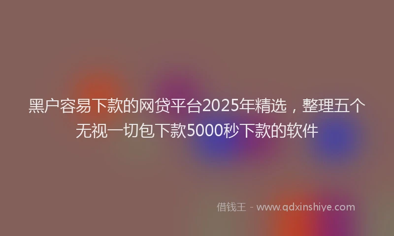 黑户容易下款的网贷平台2025年精选，整理五个无视一切包下款5000秒下款的软件