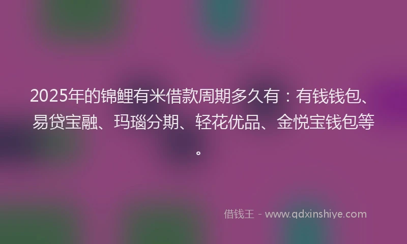 2025年的锦鲤有米借款周期多久有：有钱钱包、易贷宝融、玛瑙分期、轻花优品、金悦宝钱包等。