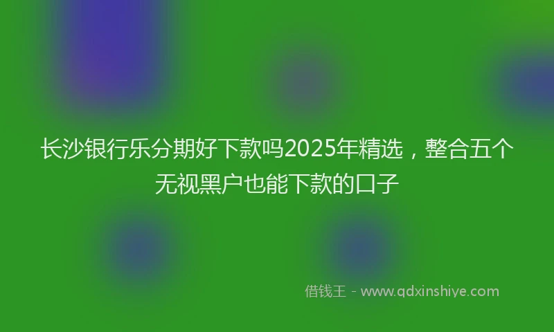 长沙银行乐分期好下款吗2025年精选，整合五个无视黑户也能下款的口子