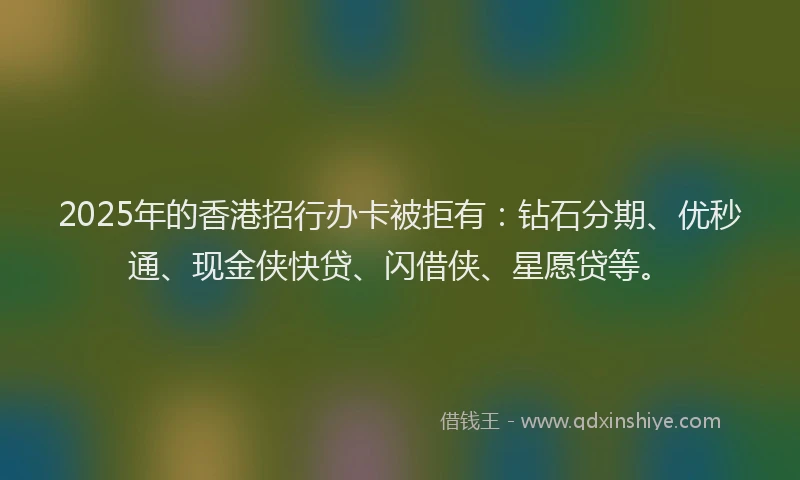 2025年的香港招行办卡被拒有：钻石分期、优秒通、现金侠快贷、闪借侠、星愿贷等。