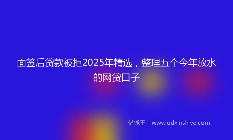 面签后贷款被拒2025年精选，整理五个今年放水的网贷口子