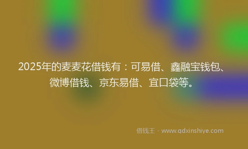 2025年的麦麦花借钱有：可易借、鑫融宝钱包、微博借钱、京东易借、宜口袋等。