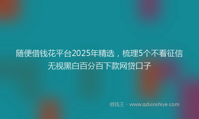 随便借钱花平台2025年精选，梳理5个不看征信无视黑白百分百下款网贷口子