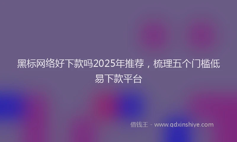 黑标网络好下款吗2025年推荐，梳理五个门槛低易下款平台
