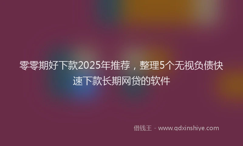 零零期好下款2025年推荐，整理5个无视负债快速下款长期网贷的软件