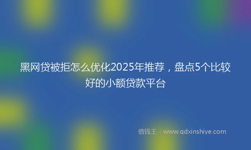 黑网贷被拒怎么优化2025年推荐，盘点5个比较好的小额贷款平台