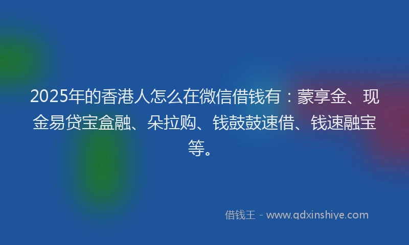 2025年的香港人怎么在微信借钱有：蒙享金、现金易贷宝盒融、朵拉购、钱鼓鼓速借、钱速融宝等。