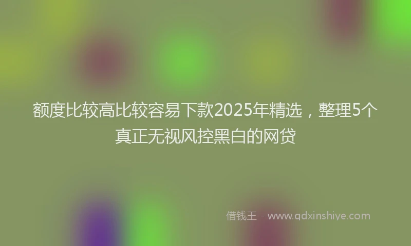 额度比较高比较容易下款2025年精选，整理5个真正无视风控黑白的网贷