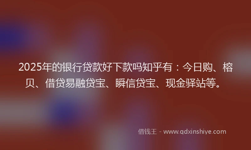 2025年的银行贷款好下款吗知乎有：今日购、榕贝、借贷易融贷宝、瞬信贷宝、现金驿站等。