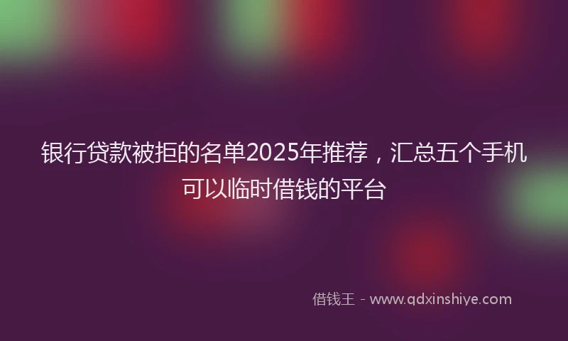 银行贷款被拒的名单2025年推荐，汇总五个手机可以临时借钱的平台