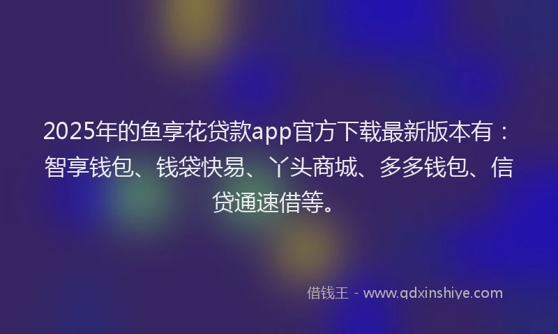 2025年的鱼享花贷款app官方下载最新版本有：智享钱包、钱袋快易、丫头商城、多多钱包、信贷通速借等。